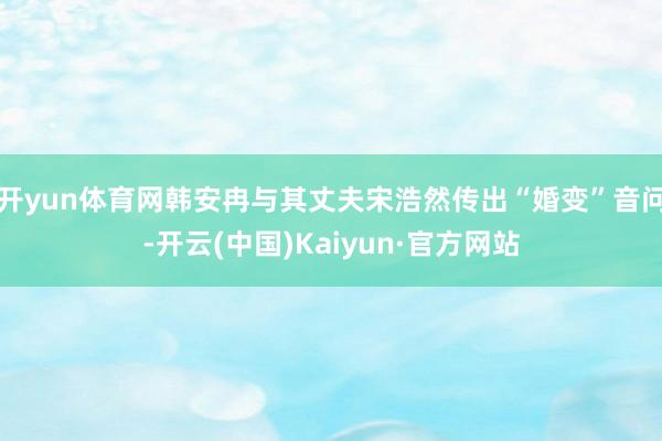 开yun体育网韩安冉与其丈夫宋浩然传出“婚变”音问-开云(中国)Kaiyun·官方网站