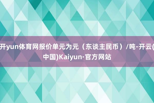 开yun体育网报价单元为元（东谈主民币）/吨-开云(中国)Kaiyun·官方网站