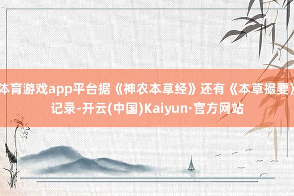 体育游戏app平台据《神农本草经》还有《本草撮要》记录-开云(中国)Kaiyun·官方网站