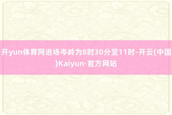 开yun体育网进场岑岭为8时30分至11时-开云(中国)Kaiyun·官方网站