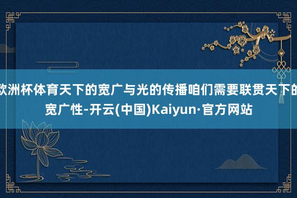 欧洲杯体育天下的宽广与光的传播咱们需要联贯天下的宽广性-开云(中国)Kaiyun·官方网站