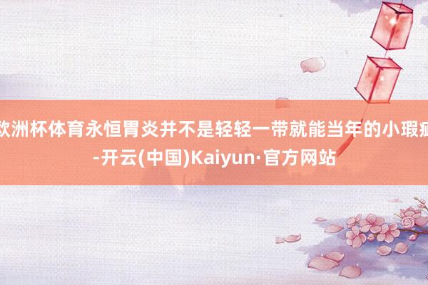 欧洲杯体育永恒胃炎并不是轻轻一带就能当年的小瑕疵-开云(中国)Kaiyun·官方网站
