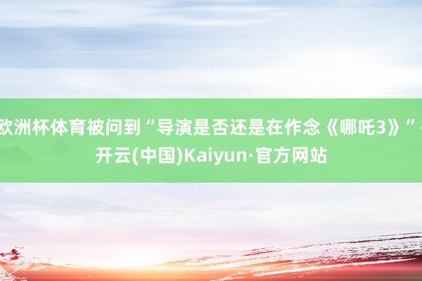 欧洲杯体育被问到“导演是否还是在作念《哪吒3》”-开云(中国)Kaiyun·官方网站
