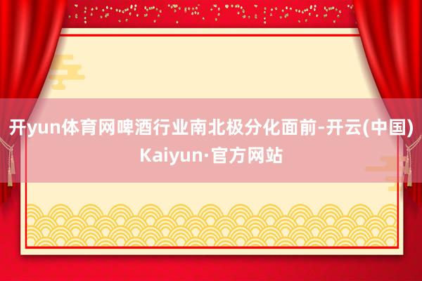 开yun体育网　　啤酒行业南北极分化　　面前-开云(中国)Kaiyun·官方网站