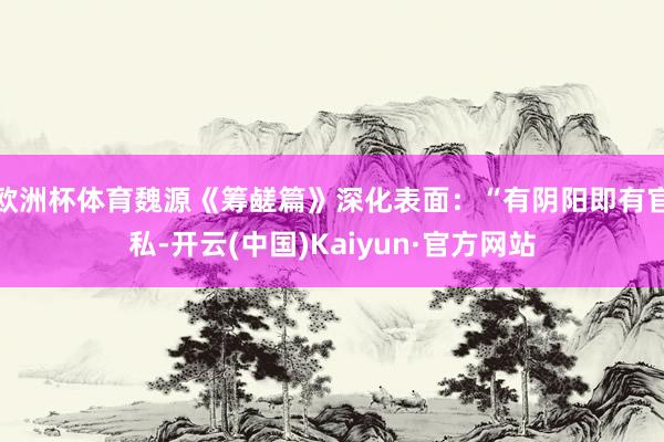 欧洲杯体育魏源《筹鹾篇》深化表面：“有阴阳即有官私-开云(中国)Kaiyun·官方网站