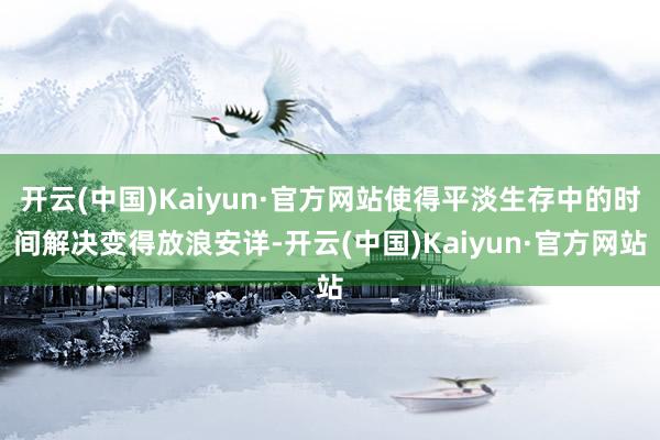 开云(中国)Kaiyun·官方网站使得平淡生存中的时间解决变得放浪安详-开云(中国)Kaiyun·官方网站