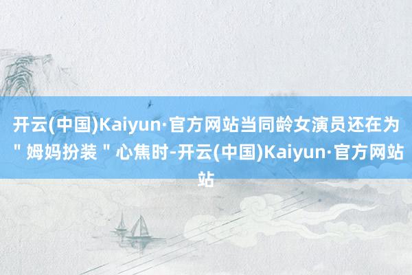 开云(中国)Kaiyun·官方网站当同龄女演员还在为＂姆妈扮装＂心焦时-开云(中国)Kaiyun·官方网站