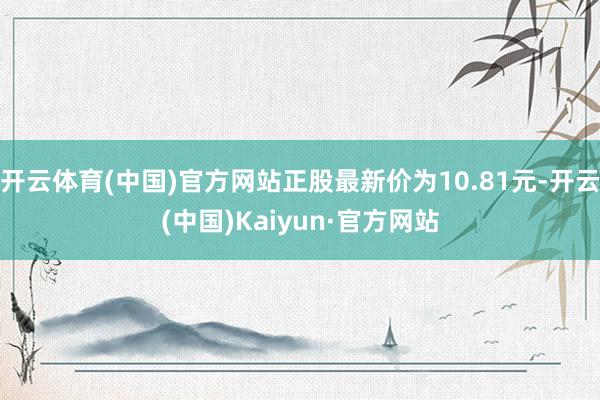开云体育(中国)官方网站正股最新价为10.81元-开云(中国)Kaiyun·官方网站