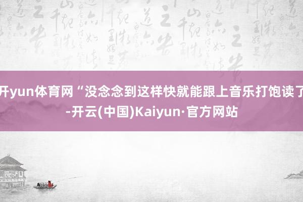 开yun体育网“没念念到这样快就能跟上音乐打饱读了-开云(中国)Kaiyun·官方网站