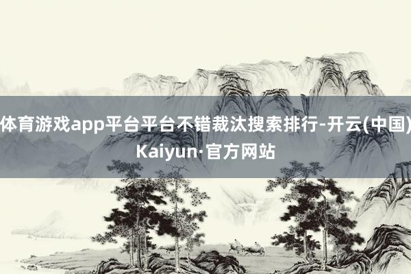 体育游戏app平台平台不错裁汰搜索排行-开云(中国)Kaiyun·官方网站