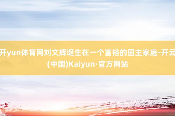 开yun体育网刘文辉诞生在一个富裕的田主家庭-开云(中国)Kaiyun·官方网站