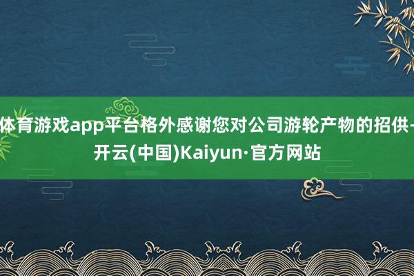体育游戏app平台格外感谢您对公司游轮产物的招供-开云(中国)Kaiyun·官方网站