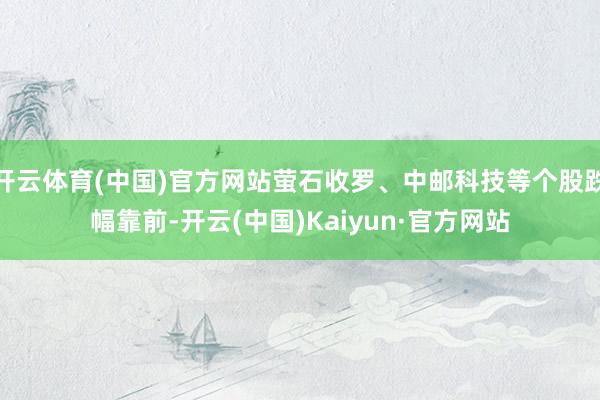 开云体育(中国)官方网站萤石收罗、中邮科技等个股跌幅靠前-开云(中国)Kaiyun·官方网站