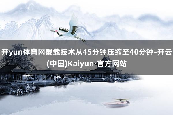 开yun体育网截载技术从45分钟压缩至40分钟-开云(中国)Kaiyun·官方网站