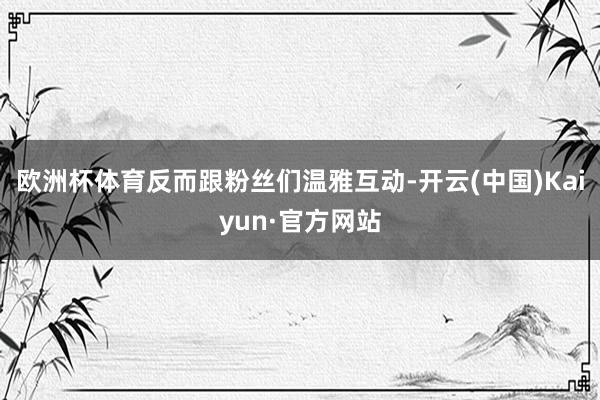 欧洲杯体育反而跟粉丝们温雅互动-开云(中国)Kaiyun·官方网站