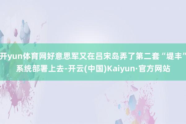 开yun体育网好意思军又在吕宋岛弄了第二套“堤丰”系统部署上去-开云(中国)Kaiyun·官方网站