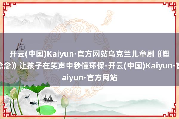 开云(中国)Kaiyun·官方网站乌克兰儿童剧《塑料的狂念念》让孩子在笑声中秒懂环保-开云(中国)Kaiyun·官方网站