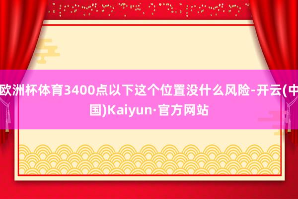 欧洲杯体育3400点以下这个位置没什么风险-开云(中国)Kaiyun·官方网站