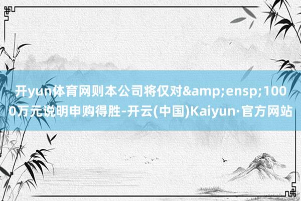 开yun体育网则本公司将仅对 1000万元说明申购得胜-开云(中国)Kaiyun·官方网站