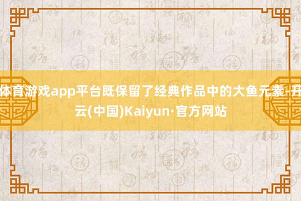 体育游戏app平台既保留了经典作品中的大鱼元素-开云(中国)Kaiyun·官方网站