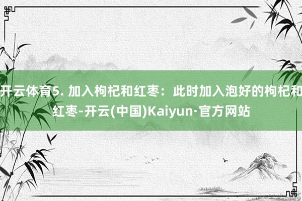开云体育5. 加入枸杞和红枣：此时加入泡好的枸杞和红枣-开云(中国)Kaiyun·官方网站