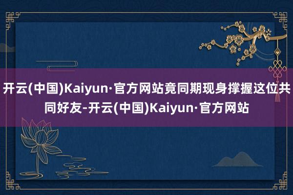 开云(中国)Kaiyun·官方网站竟同期现身撑握这位共同好友-开云(中国)Kaiyun·官方网站