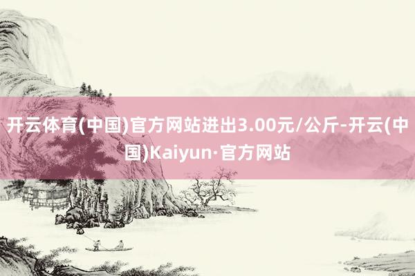 开云体育(中国)官方网站进出3.00元/公斤-开云(中国)Kaiyun·官方网站