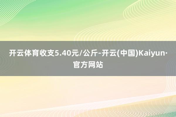 开云体育收支5.40元/公斤-开云(中国)Kaiyun·官方网站
