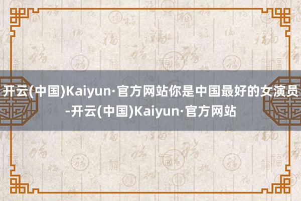 开云(中国)Kaiyun·官方网站你是中国最好的女演员-开云(中国)Kaiyun·官方网站