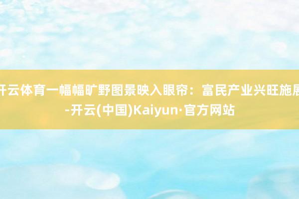 开云体育一幅幅旷野图景映入眼帘：富民产业兴旺施展-开云(中国)Kaiyun·官方网站