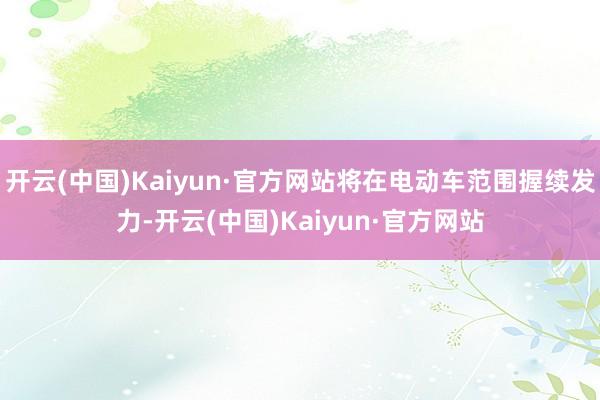 开云(中国)Kaiyun·官方网站将在电动车范围握续发力-开云(中国)Kaiyun·官方网站