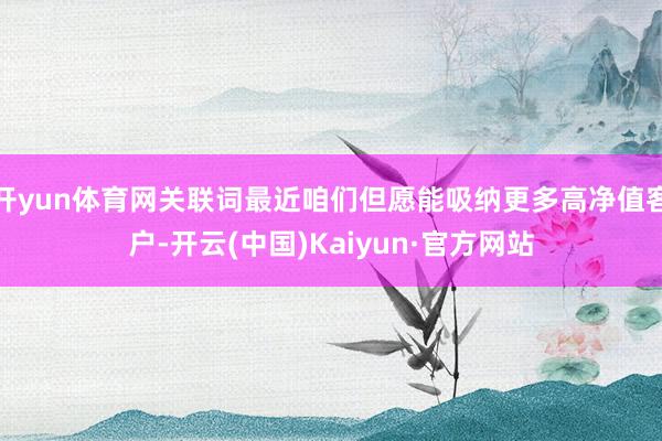 开yun体育网关联词最近咱们但愿能吸纳更多高净值客户-开云(中国)Kaiyun·官方网站