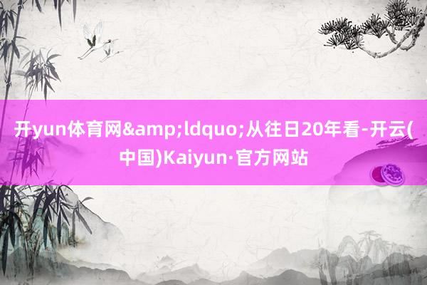 开yun体育网&ldquo;从往日20年看-开云(中国)Kaiyun·官方网站