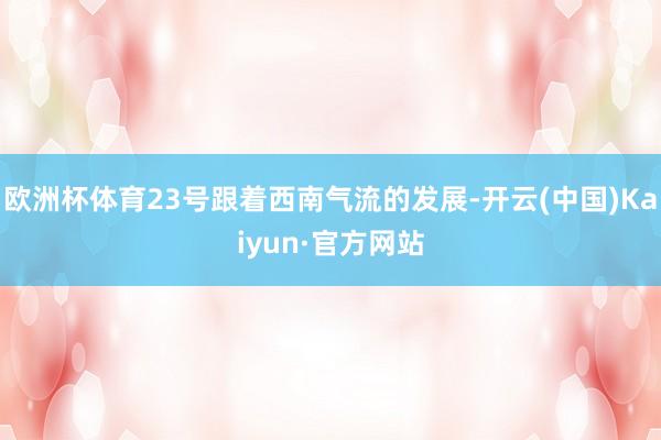 欧洲杯体育23号跟着西南气流的发展-开云(中国)Kaiyun·官方网站