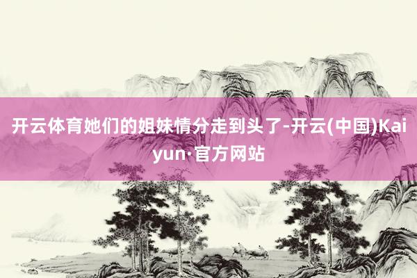 开云体育她们的姐妹情分走到头了-开云(中国)Kaiyun·官方网站