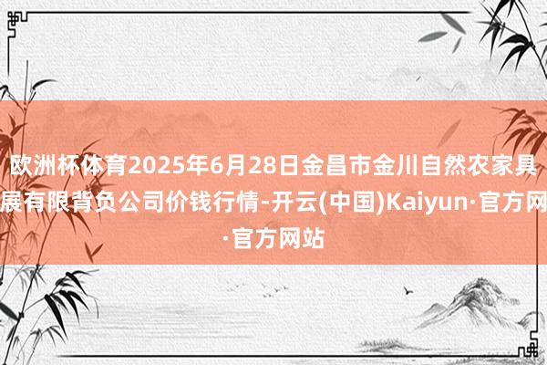 欧洲杯体育2025年6月28日金昌市金川自然农家具发展有限背负公司价钱行情-开云(中国)Kaiyun·官方网站
