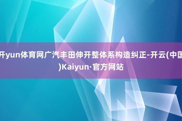 开yun体育网广汽丰田伸开整体系构造纠正-开云(中国)Kaiyun·官方网站