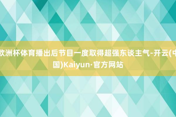 欧洲杯体育播出后节目一度取得超强东谈主气-开云(中国)Kaiyun·官方网站