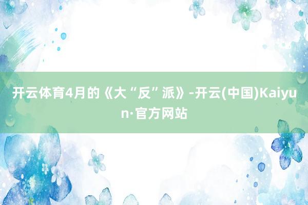 开云体育4月的《大“反”派》-开云(中国)Kaiyun·官方网站