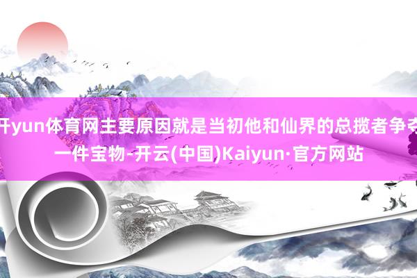 开yun体育网主要原因就是当初他和仙界的总揽者争夺一件宝物-开云(中国)Kaiyun·官方网站