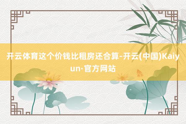 开云体育这个价钱比租房还合算-开云(中国)Kaiyun·官方网站