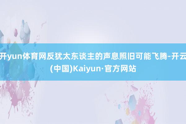 开yun体育网反犹太东谈主的声息照旧可能飞腾-开云(中国)Kaiyun·官方网站