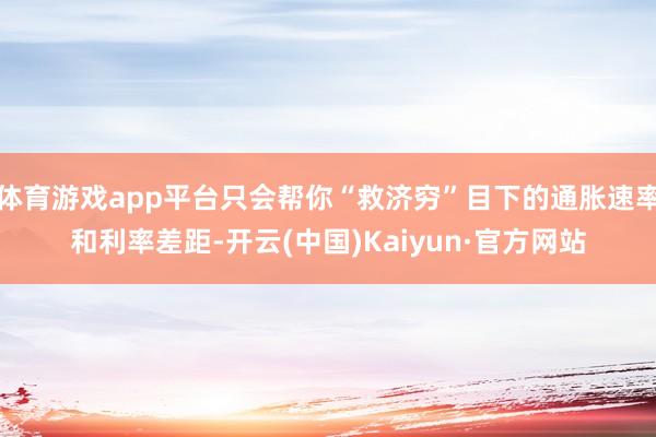 体育游戏app平台只会帮你“救济穷”目下的通胀速率和利率差距-开云(中国)Kaiyun·官方网站