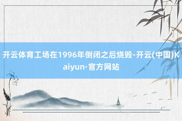开云体育工场在1996年倒闭之后烧毁-开云(中国)Kaiyun·官方网站