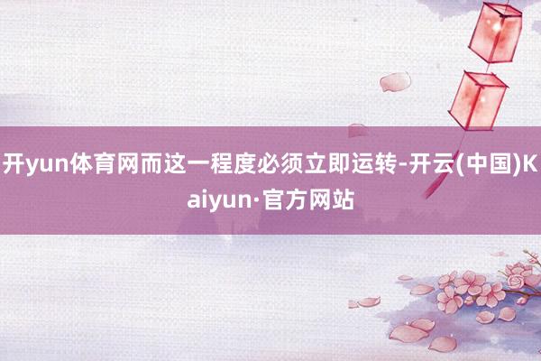 开yun体育网而这一程度必须立即运转-开云(中国)Kaiyun·官方网站