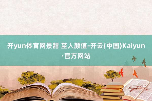 开yun体育网景甜 至人颜值-开云(中国)Kaiyun·官方网站