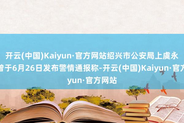 开云(中国)Kaiyun·官方网站绍兴市公安局上虞永别局曾于6月26日发布警情通报称-开云(中国)Kaiyun·官方网站