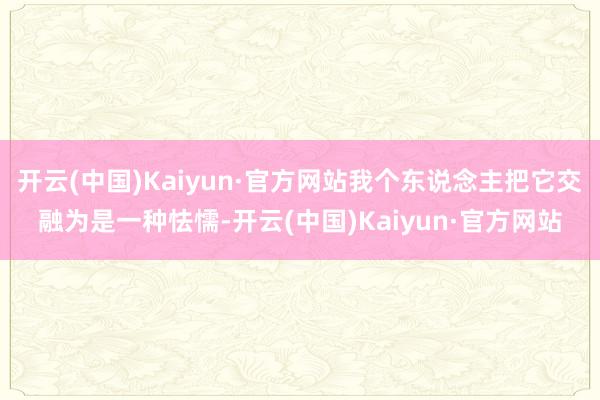 开云(中国)Kaiyun·官方网站我个东说念主把它交融为是一种怯懦-开云(中国)Kaiyun·官方网站