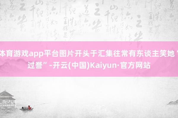 体育游戏app平台图片开头于汇集往常有东谈主笑她“过誉”-开云(中国)Kaiyun·官方网站