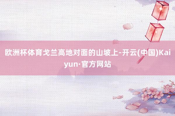 欧洲杯体育戈兰高地对面的山坡上-开云(中国)Kaiyun·官方网站